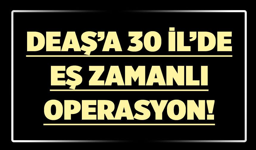 DEAŞ’A 30 İL’DE EŞ ZAMANLI OPERASYON!